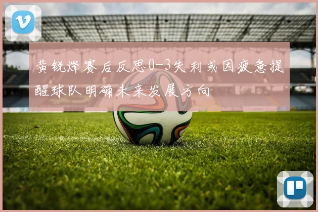 黄锐烽赛后反思0-3失利或因疲惫提醒球队明确未来发展方向