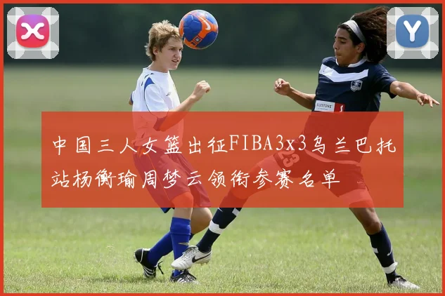 中国三人女篮出征FIBA3x3乌兰巴托站杨衡瑜周梦云领衔参赛名单