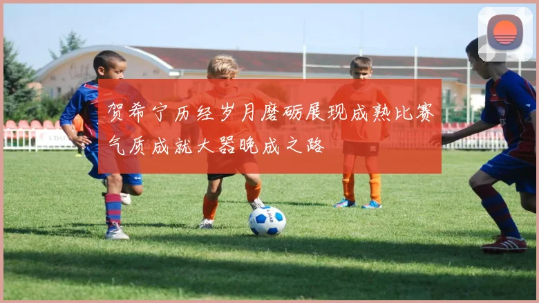 贺希宁历经岁月磨砺展现成熟比赛气质成就大器晚成之路