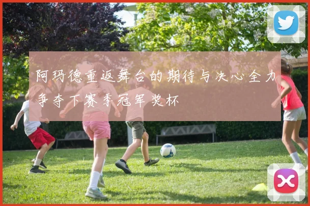 阿玛德重返舞台的期待与决心全力争夺下赛季冠军奖杯