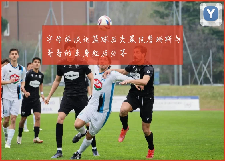 字母弟谈论篮球历史最佳詹姆斯与哥哥的亲身经历分享