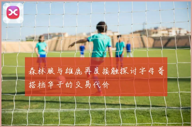 森林狼与雄鹿再度接触探讨字母哥搭档华子的交易代价