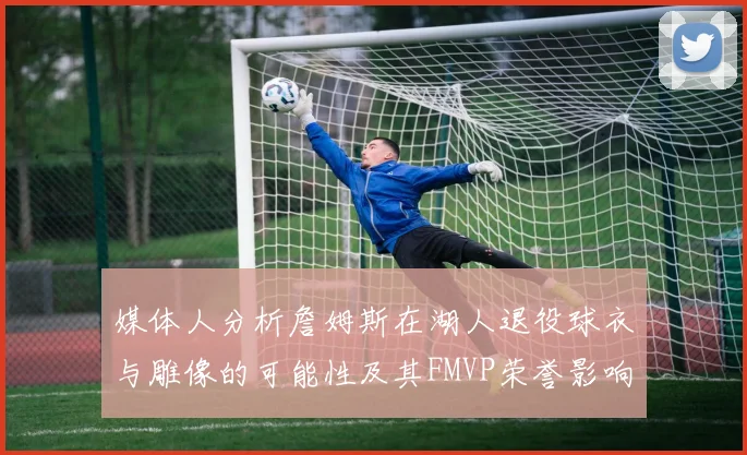 媒体人分析詹姆斯在湖人退役球衣与雕像的可能性及其FMVP荣誉影响