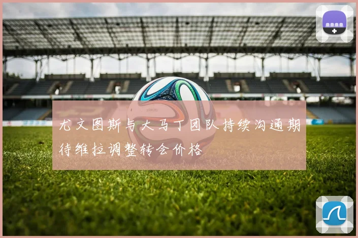 尤文图斯与大马丁团队持续沟通期待维拉调整转会价格
