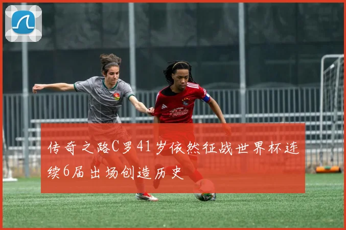 传奇之路C罗41岁依然征战世界杯连续6届出场创造历史
