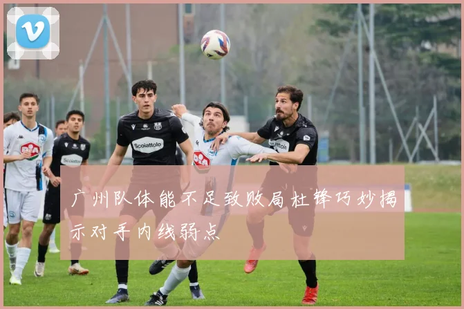 广州队体能不足致败局杜锋巧妙揭示对手内线弱点