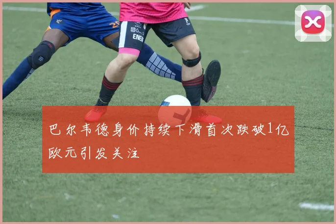 巴尔韦德身价持续下滑首次跌破1亿欧元引发关注