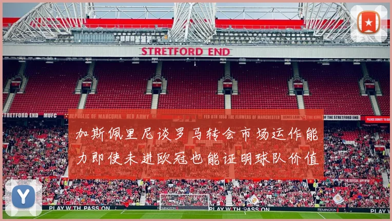 加斯佩里尼谈罗马转会市场运作能力即使未进欧冠也能证明球队价值