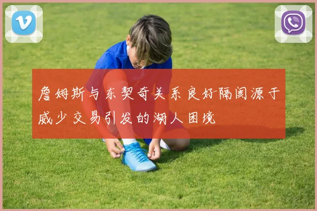 詹姆斯与东契奇关系良好隔阂源于威少交易引发的湖人困境